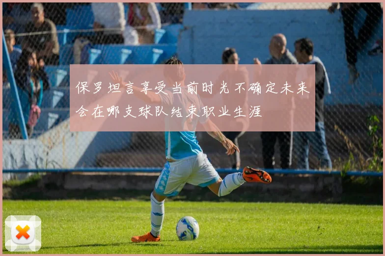 保罗坦言享受当前时光不确定未来会在哪支球队结束职业生涯