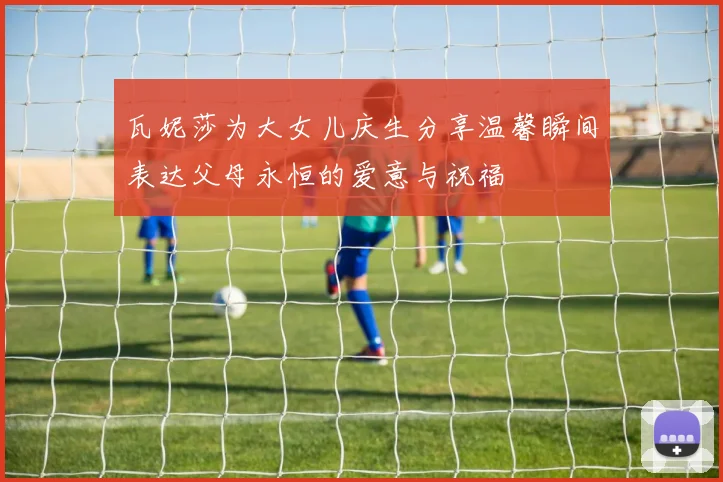 瓦妮莎为大女儿庆生分享温馨瞬间表达父母永恒的爱意与祝福