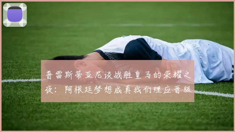 普雷斯蒂亚尼谈战胜皇马的荣耀之夜：阿根廷梦想成真我们理应晋级