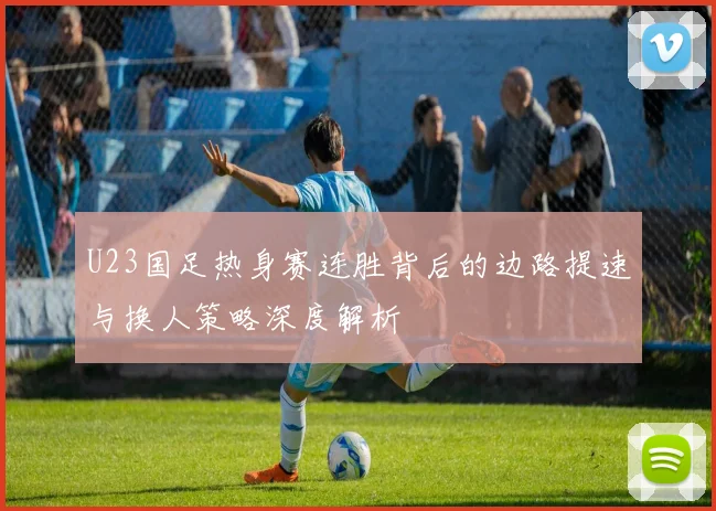 U23国足热身赛连胜背后的边路提速与换人策略深度解析