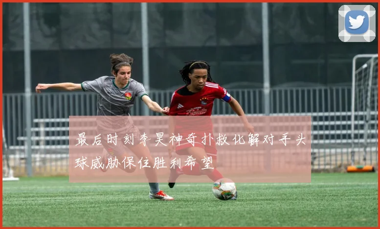 最后时刻李昊神奇扑救化解对手头球威胁保住胜利希望