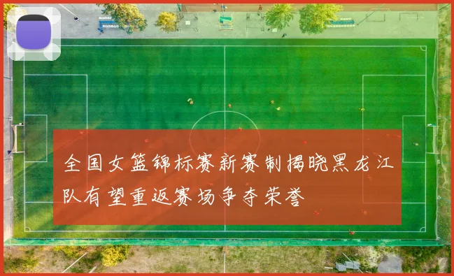 全国女篮锦标赛新赛制揭晓黑龙江队有望重返赛场争夺荣誉