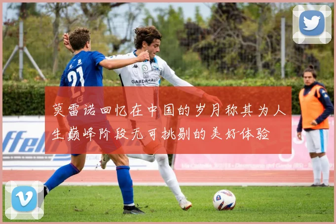 莫雷诺回忆在中国的岁月称其为人生巅峰阶段无可挑剔的美好体验