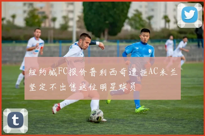 纽约城FC报价普利西奇遭拒AC米兰坚定不出售这位明星球员