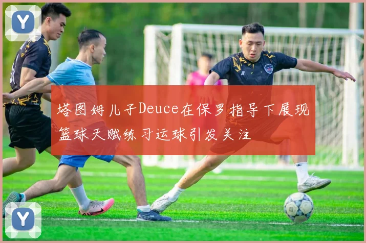塔图姆儿子Deuce在保罗指导下展现篮球天赋练习运球引发关注
