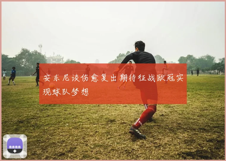 安东尼谈伤愈复出期待征战欧冠实现球队梦想