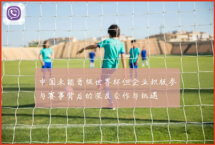 中国未能晋级世界杯但企业积极参与赛事背后的深度合作与机遇