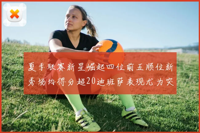 夏季联赛新星崛起四位前五顺位新秀场均得分超20迪班萨表现尤为突出
