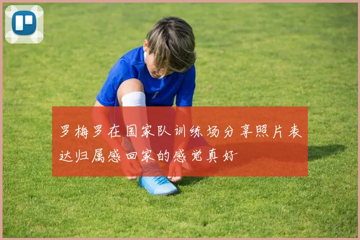 罗梅罗在国家队训练场分享照片表达归属感回家的感觉真好