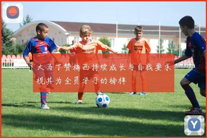 大马丁赞梅西持续成长与自我要求视其为全员学习的榜样