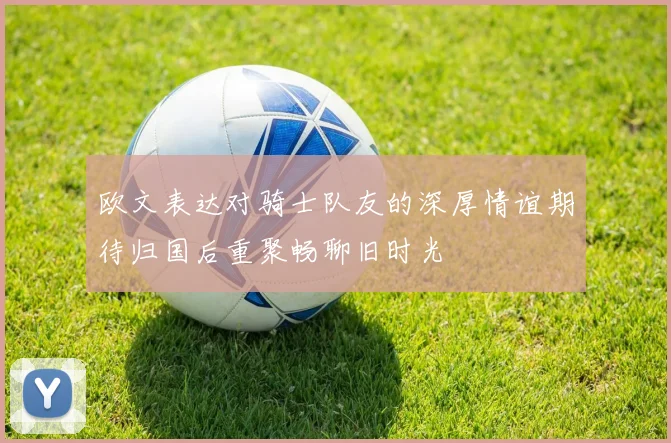 欧文表达对骑士队友的深厚情谊期待归国后重聚畅聊旧时光
