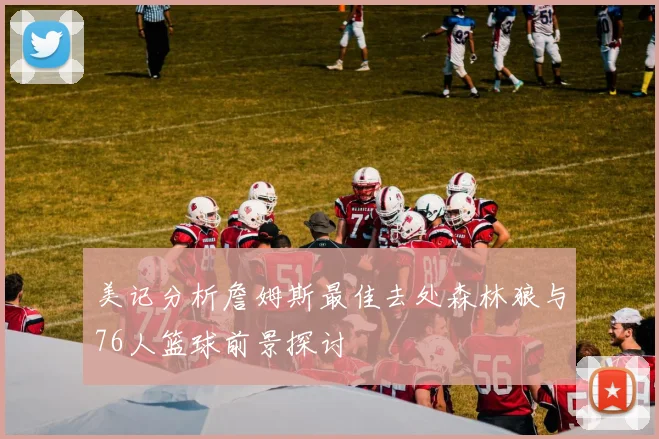 美记分析詹姆斯最佳去处森林狼与76人篮球前景探讨