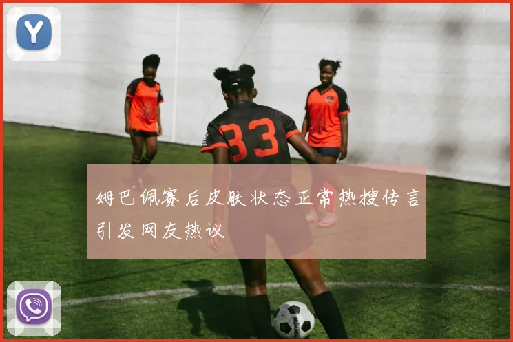 姆巴佩赛后皮肤状态正常热搜传言引发网友热议