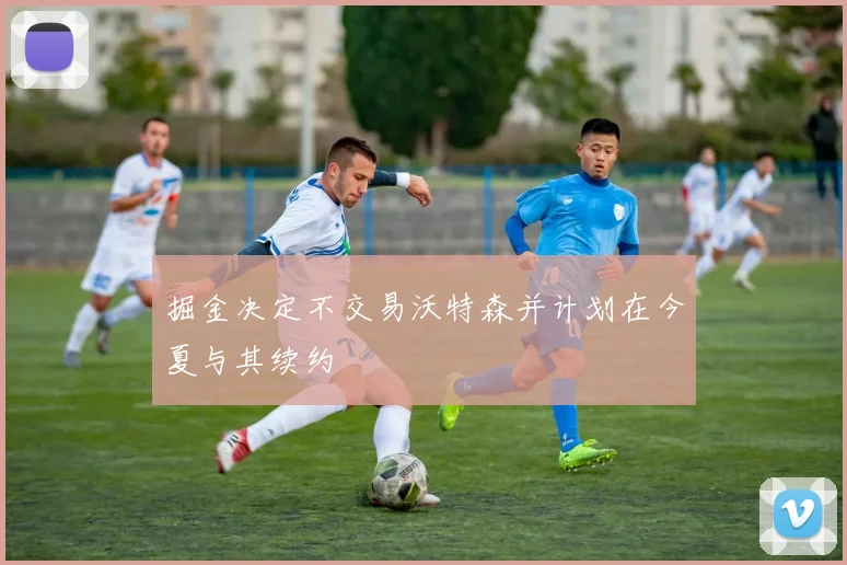 掘金决定不交易沃特森并计划在今夏与其续约