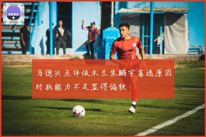 马德兴点评依木兰朱鹏宇落选原因对抗能力不足显得偏软