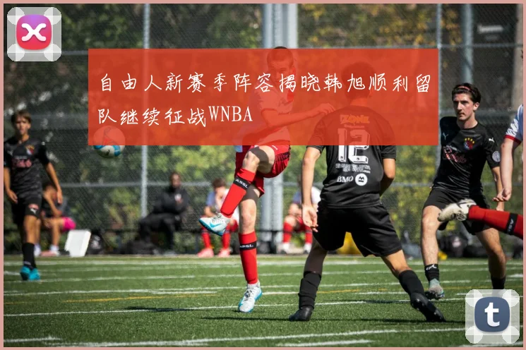 自由人新赛季阵容揭晓韩旭顺利留队继续征战WNBA