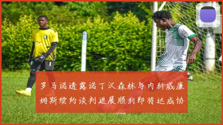 罗马诺透露诺丁汉森林与内科威廉姆斯续约谈判进展顺利即将达成协议