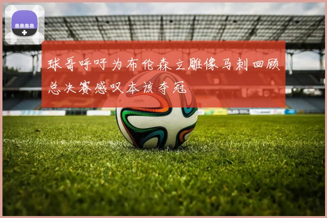 球哥呼吁为布伦森立雕像马刺回顾总决赛感叹本该夺冠