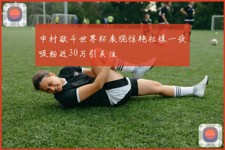 中村敬斗世界杯表现惊艳社媒一夜吸粉近30万引关注