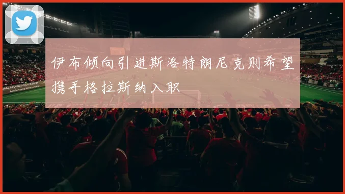 伊布倾向引进斯洛特朗尼克则希望携手格拉斯纳入职