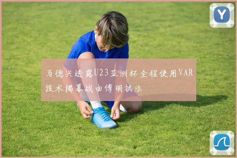马德兴透露U23亚洲杯全程使用VAR技术揭幕战由傅明执法