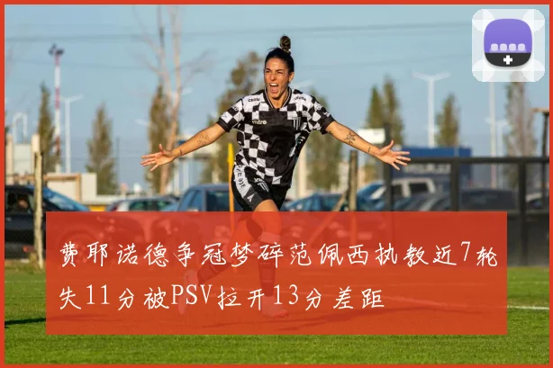 费耶诺德争冠梦碎范佩西执教近7轮失11分被PSV拉开13分差距
