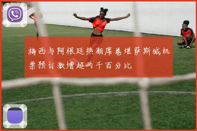 梅西与阿根廷热潮席卷堪萨斯城机票预订激增超两千百分比