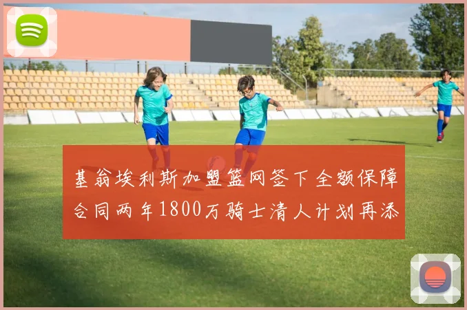 基翁埃利斯加盟篮网签下全额保障合同两年1800万骑士清人计划再添新动态