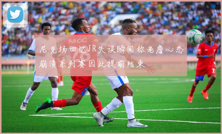 尼克杨回忆JR失误瞬间称老詹心态崩溃系列赛因此提前结束