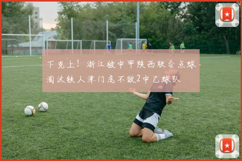 下克上！浙江被中甲陕西联合点球淘汰铁人津门虎不敌2中乙球队