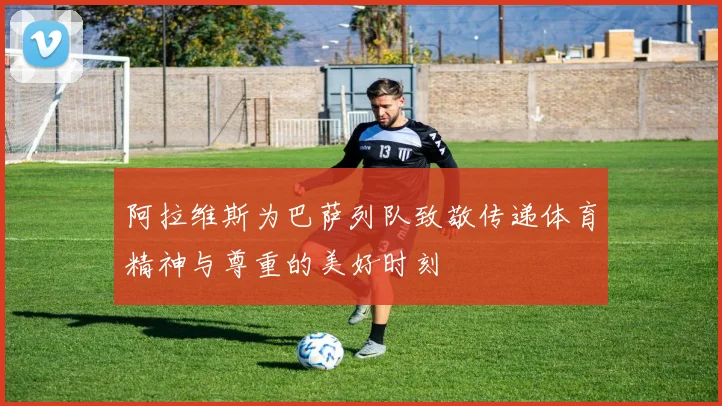 阿拉维斯为巴萨列队致敬传递体育精神与尊重的美好时刻